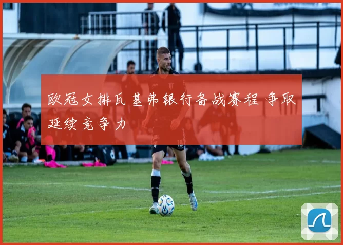 欧冠女排瓦基弗银行备战赛程 争取延续竞争力