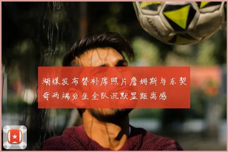 湖媒发布替补席照片詹姆斯与东契奇两端分坐全队沉默显距离感