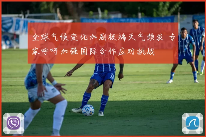 全球气候变化加剧极端天气频发 专家呼吁加强国际合作应对挑战