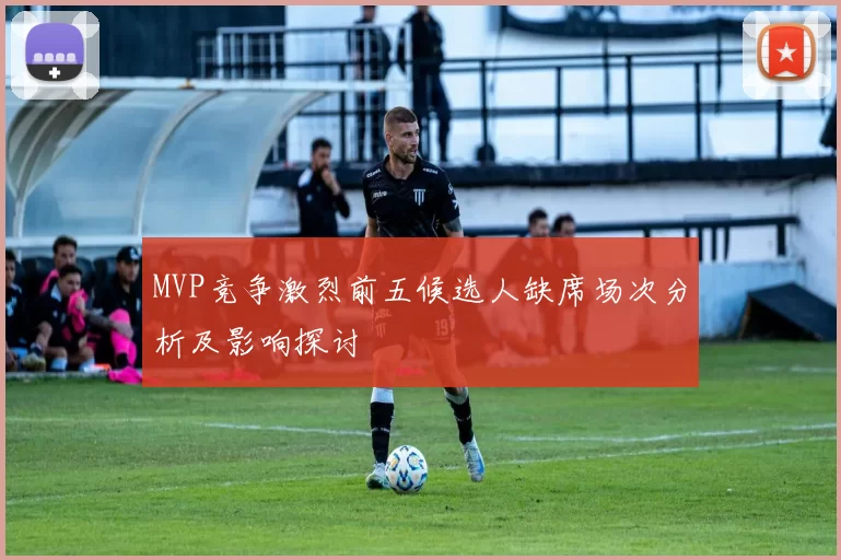 MVP竞争激烈前五候选人缺席场次分析及影响探讨