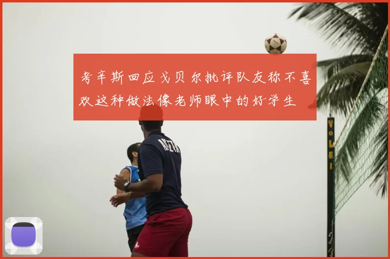考辛斯回应戈贝尔批评队友称不喜欢这种做法像老师眼中的好学生