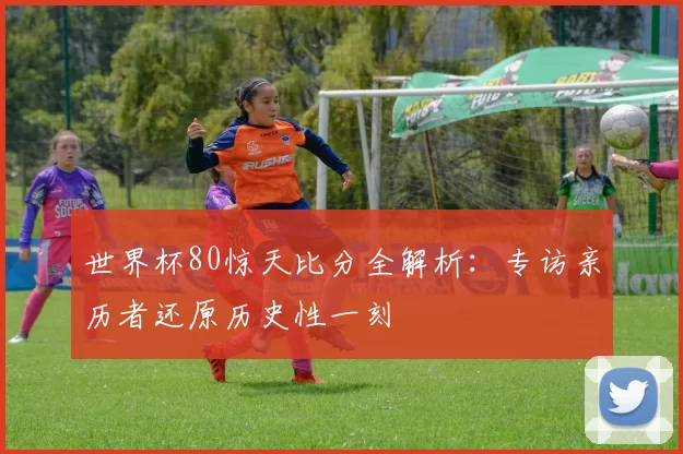 世界杯80惊天比分全解析:专访亲历者还原历史性一刻