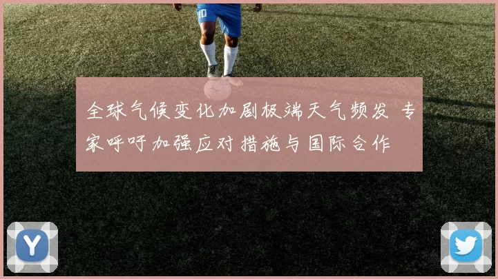 全球气候变化加剧极端天气频发 专家呼吁加强应对措施与国际合作