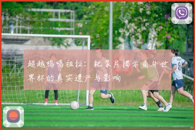 超越呜呜祖拉：纪录片揭示南非世界杯的真实遗产与影响