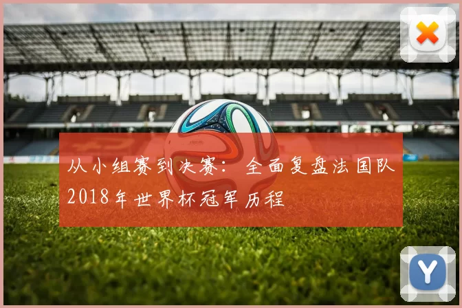 从小组赛到决赛:全面复盘法国队2018年世界杯冠军历程