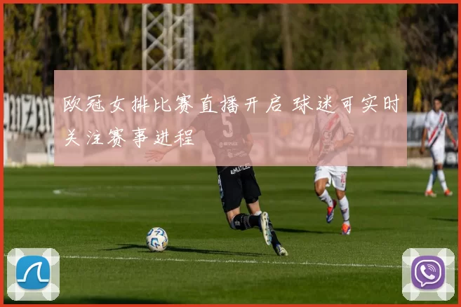 欧冠女排比赛直播开启 球迷可实时关注赛事进程