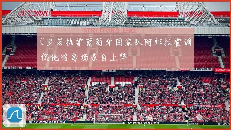 C罗若执掌葡萄牙国家队阿邦拉霍调侃他将每场亲自上阵