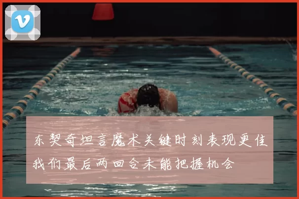 东契奇坦言魔术关键时刻表现更佳我们最后两回合未能把握机会