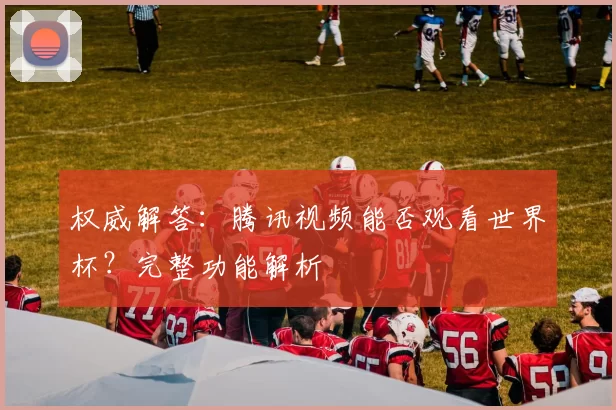 权威解答:腾讯视频能否观看世界杯?完整功能解析