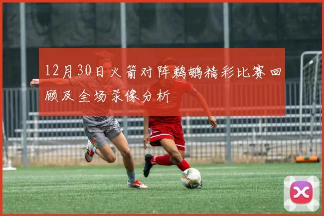 12月30日火箭对阵鹈鹕精彩比赛回顾及全场录像分析