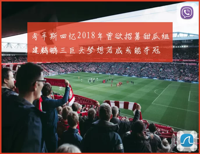 考辛斯回忆2018年曾欲招募甜瓜组建鹈鹕三巨头梦想若成或能夺冠