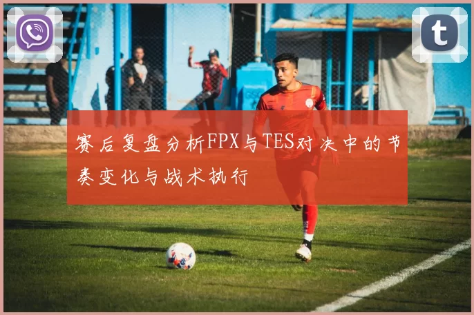 赛后复盘分析FPX与TES对决中的节奏变化与战术执行
