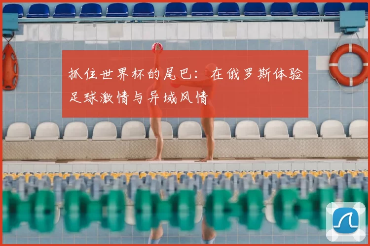 抓住世界杯的尾巴:在俄罗斯体验足球激情与异域风情