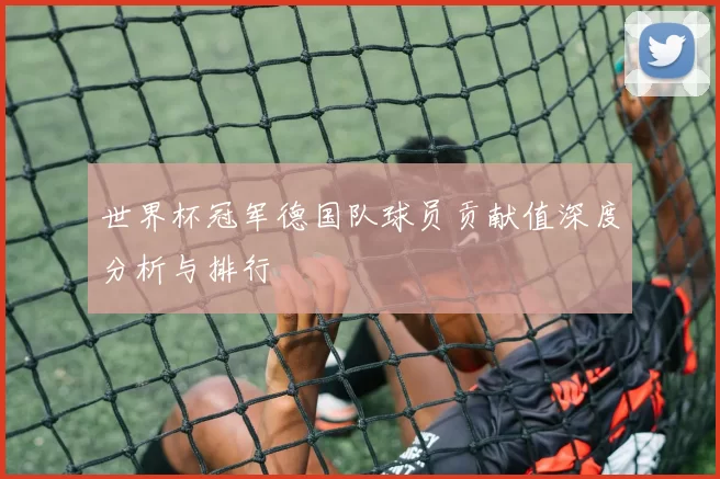 世界杯冠军德国队球员贡献值深度分析与排行