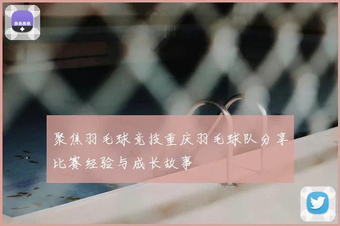 聚焦羽毛球竞技重庆羽毛球队分享比赛经验与成长故事
