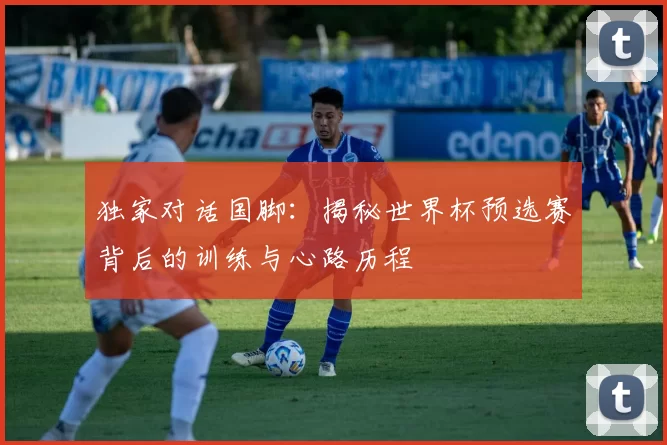 独家对话国脚:揭秘世界杯预选赛背后的训练与心路历程