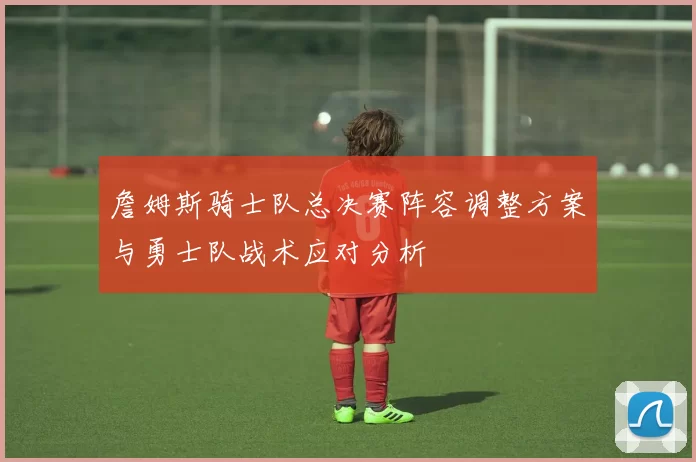詹姆斯骑士队总决赛阵容调整方案与勇士队战术应对分析
