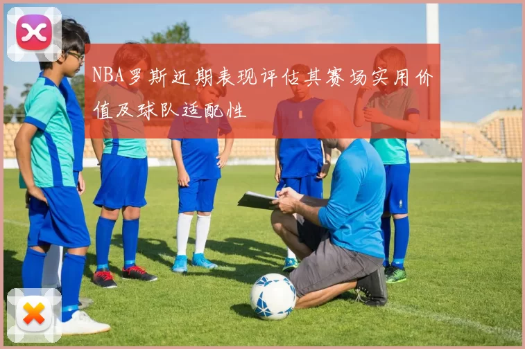 NBA罗斯近期表现评估其赛场实用价值及球队适配性