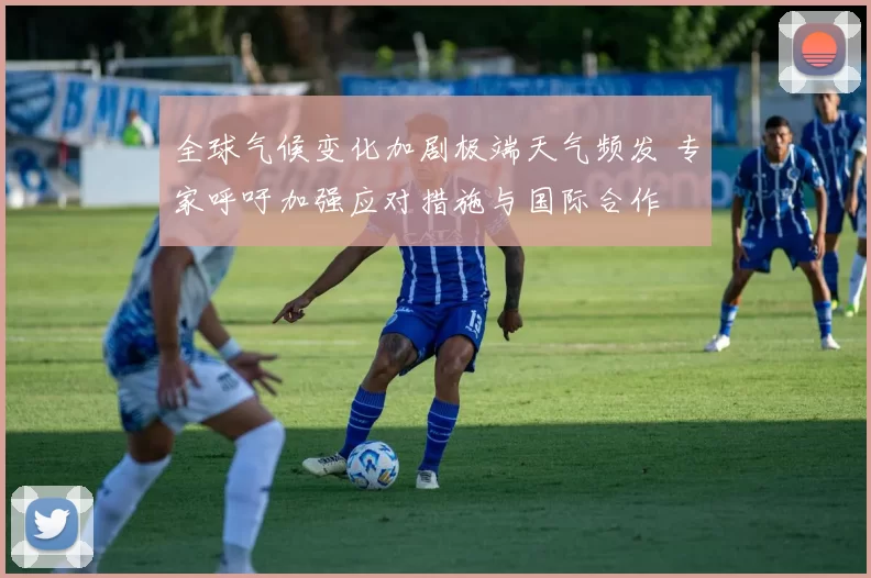 全球气候变化加剧极端天气频发 专家呼吁加强应对措施与国际合作