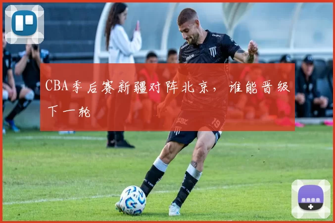 CBA季后赛新疆对阵北京，谁能晋级下一轮