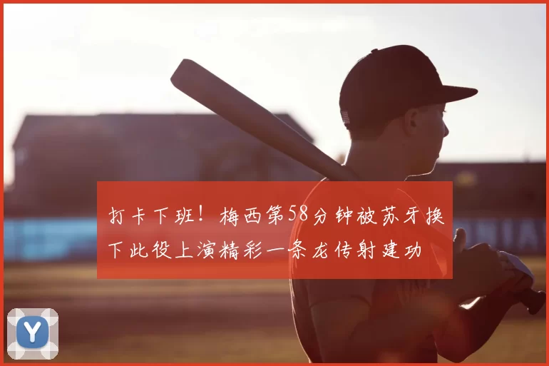 打卡下班!梅西第58分钟被苏牙换下此役上演精彩一条龙传射建功