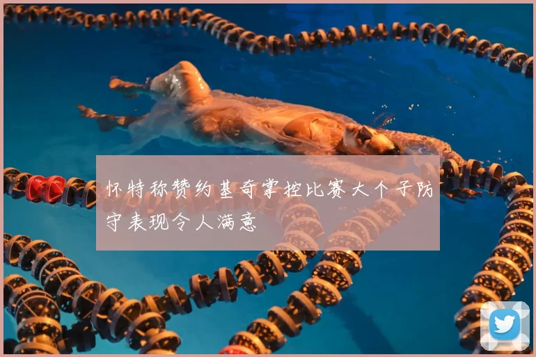 怀特称赞约基奇掌控比赛大个子防守表现令人满意