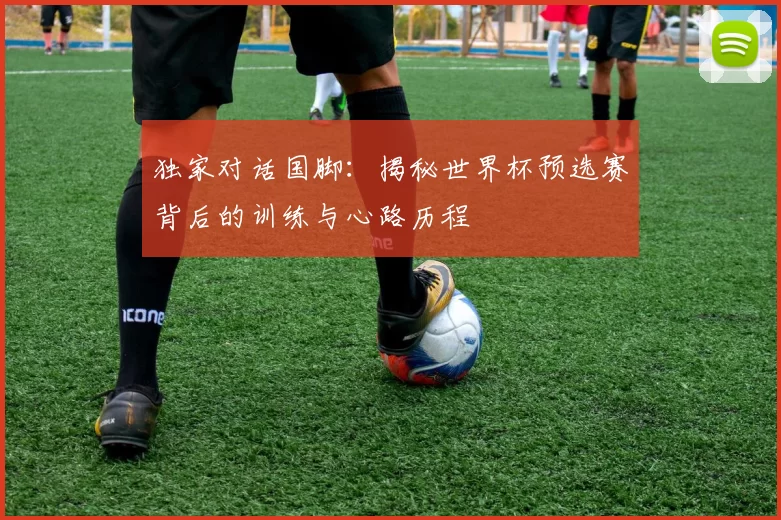 独家对话国脚:揭秘世界杯预选赛背后的训练与心路历程