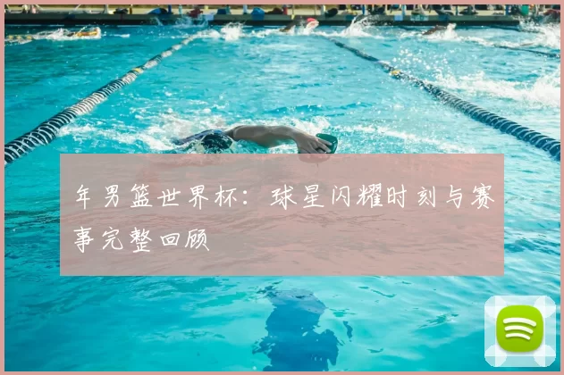 年男篮世界杯:球星闪耀时刻与赛事完整回顾