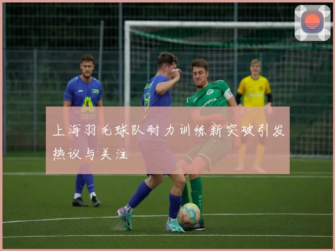 上海羽毛球队耐力训练新突破引发热议与关注
