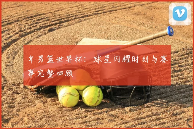 年男篮世界杯:球星闪耀时刻与赛事完整回顾