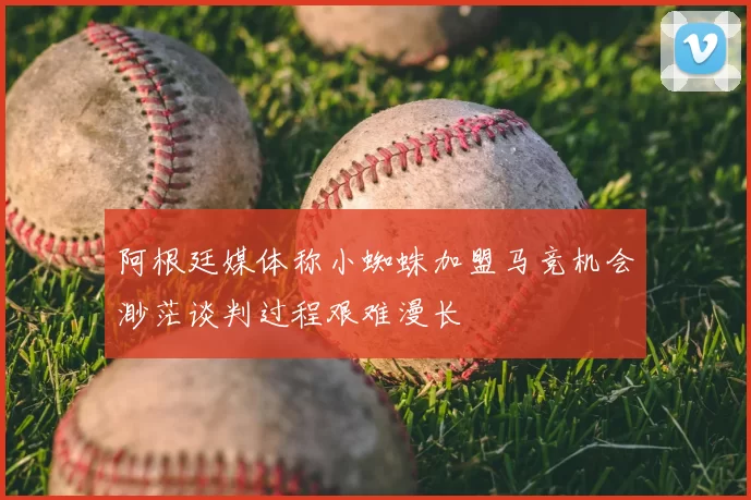 阿根廷媒体称小蜘蛛加盟马竞机会渺茫谈判过程艰难漫长
