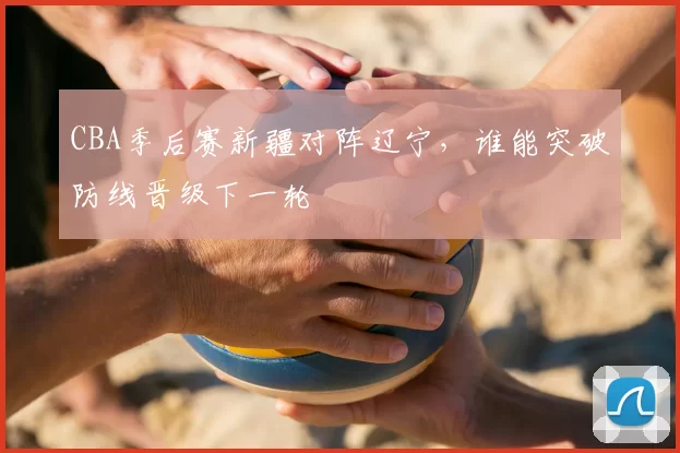 CBA季后赛新疆对阵辽宁，谁能突破防线晋级下一轮