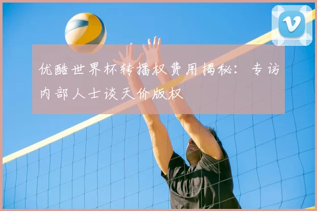 优酷世界杯转播权费用揭秘：专访内部人士谈天价版权