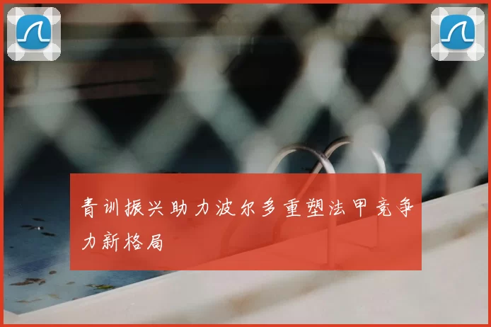 青训振兴助力波尔多重塑法甲竞争力新格局