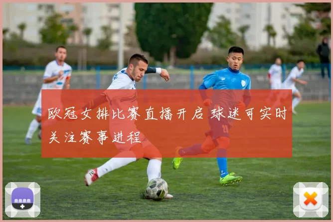 欧冠女排比赛直播开启 球迷可实时关注赛事进程