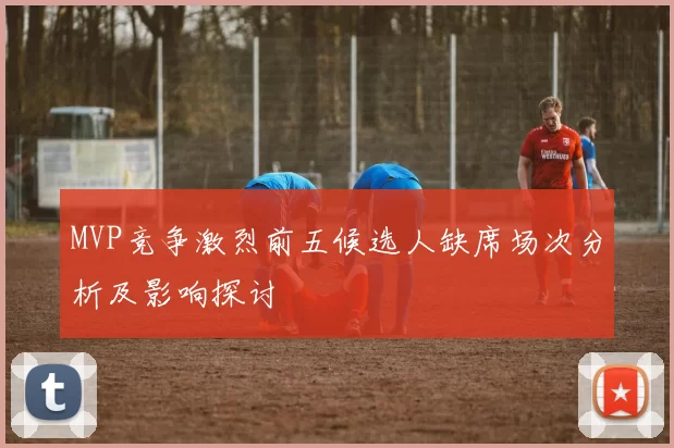 MVP竞争激烈前五候选人缺席场次分析及影响探讨
