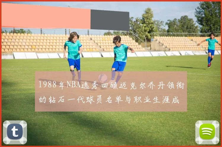 1988年NBA选秀回顾迈克尔乔丹领衔的钻石一代球员名单与职业生涯成就