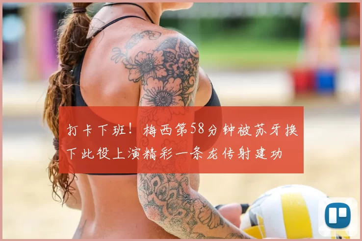 打卡下班！梅西第58分钟被苏牙换下此役上演精彩一条龙传射建功