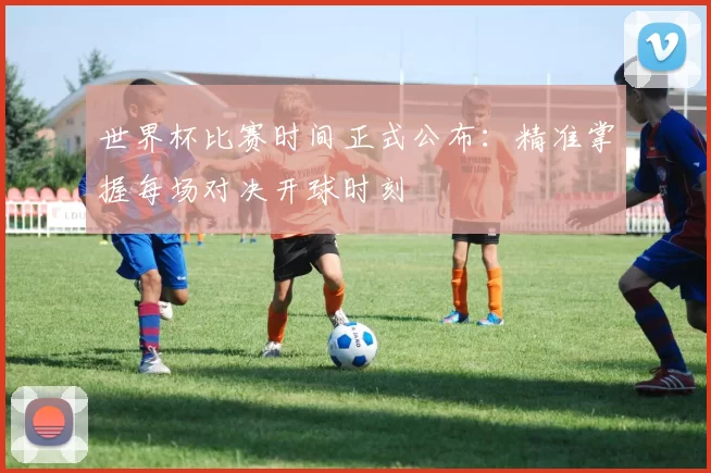 世界杯比赛时间正式公布:精准掌握每场对决开球时刻