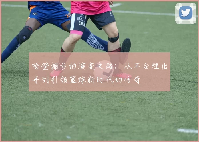 哈登撤步的演变之路:从不合理出手到引领篮球新时代的传奇