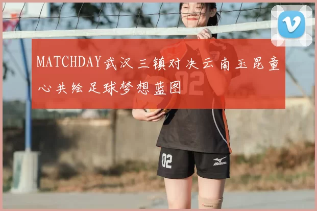 MATCHDAY武汉三镇对决云南玉昆童心共绘足球梦想蓝图