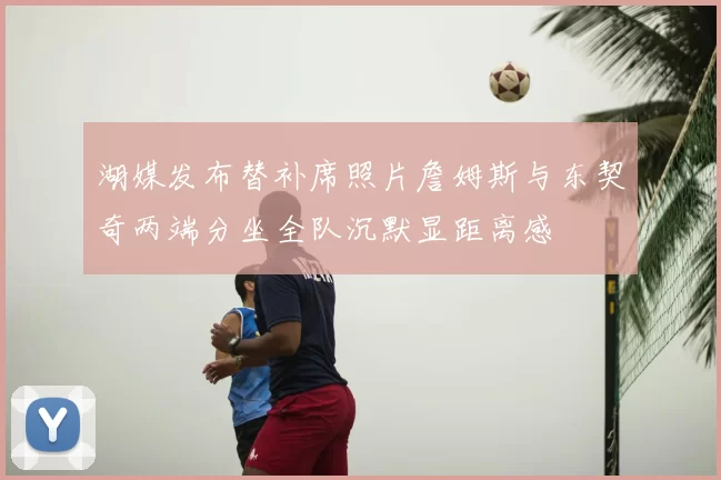 湖媒发布替补席照片詹姆斯与东契奇两端分坐全队沉默显距离感