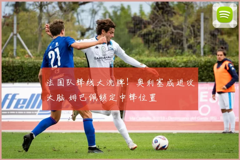 法国队锋线大洗牌！奥利塞成进攻大脑 姆巴佩锁定中锋位置