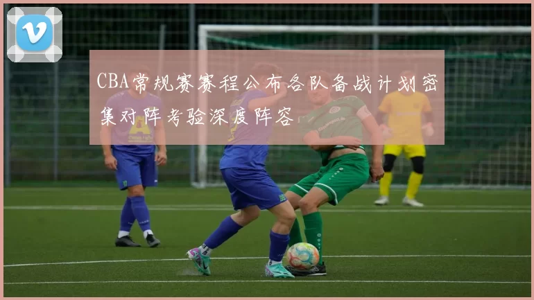 CBA常规赛赛程公布各队备战计划密集对阵考验深度阵容