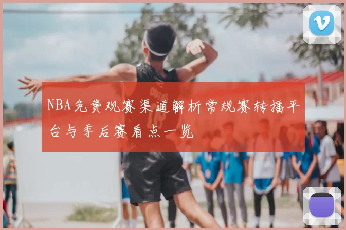 NBA免费观赛渠道解析常规赛转播平台与季后赛看点一览