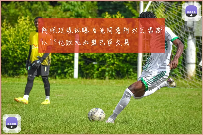 阿根廷媒体曝马竞同意阿尔瓦雷斯以15亿欧元加盟巴萨交易