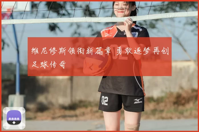 维尼修斯领衔新篇章 勇敢逐梦再创足球传奇