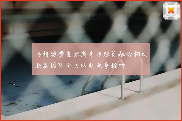 怀特称赞查尔斯李与球员融洽相处激发团队全力以赴竞争精神