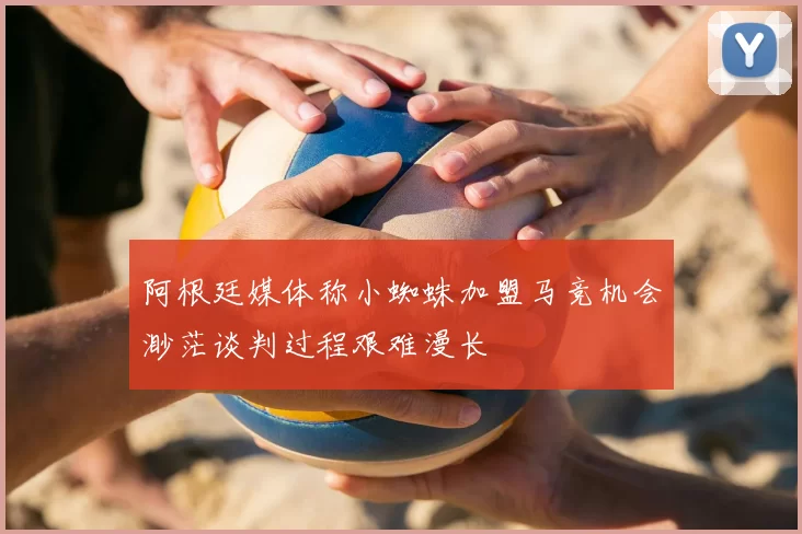 阿根廷媒体称小蜘蛛加盟马竞机会渺茫谈判过程艰难漫长