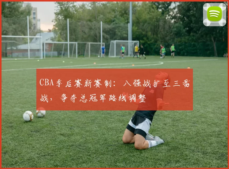 CBA季后赛新赛制：八强战扩至三番战，争夺总冠军路线调整
